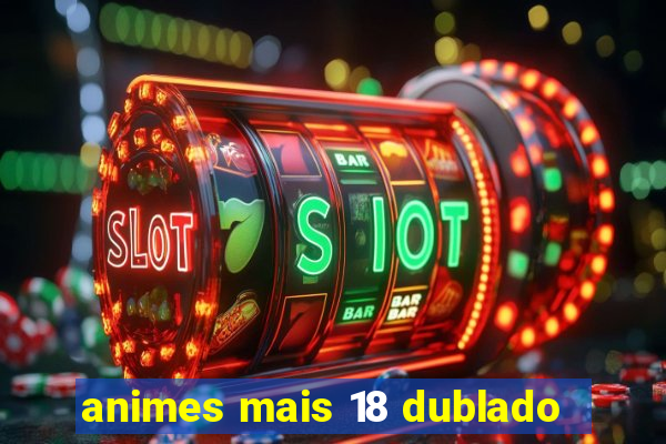 animes mais 18 dublado